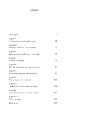 SUMÁRIO
Introdução 9
Capítulo 1
A criação dos mundos pela cultura 11
Capítulo 2
Cultura e formação de identidades 25
Capítulo 3
Representações do homem e da mulher 37
Capítulo 4
Culturas e religiões 51
Capítulo 5
De olho na infância e o esporte em jogo 67
Capítulo 6
Memórias corporais afro-brasileiras 83
Capítulo 7
Nossa língua afro-brasileira 103
Capítulo 8
Modalidades culturais de linguagem 121
Capítulo 9
Arte afro-brasileira: memória cultural 139
Capítulo 10
Negro em cena 167
Bibliografia 185
cultura 23 maio 06.pmd 23/5/2006, 18:187
 