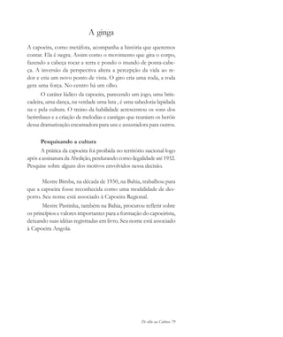 De olho na Cultura 79
A ginga
A capoeira, como metáfora, acompanha a história que queremos
contar. Ela é negra. Assim como o movimento que gira o corpo,
fazendo a cabeça tocar a terra e pondo o mundo de ponta-cabe-
ça. A inversão da perspectiva altera a percepção da vida ao re-
dor e cria um novo ponto de vista. O giro cria uma roda, a roda
gera uma força. No centro há um olho.
O caráter lúdico da capoeira, parecendo um jogo, uma brin-
cadeira, uma dança, na verdade uma luta , é uma sabedoria lapidada
na e pela cultura. O treino da habilidade acrescentou os sons dos
berimbaus e a criação de melodias e cantigas que reuniam os heróis
dessa dramatização encantadora para uns e assustadora para outros.
Pesquisando a cultura
A prática da capoeira foi proibida no território nacional logo
após a assinatura da Abolição,perdurando como ilegalidade até 1932.
Pesquise sobre alguns dos motivos envolvidos nessa decisão.
Mestre Bimba, na década de 1930, na Bahia, trabalhou para
que a capoeira fosse reconhecida como uma modalidade de des-
porto. Seu nome está associado à Capoeira Regional.
Mestre Pastinha, também na Bahia, procurou refletir sobre
os princípios e valores importantes para a formação do capoeirista,
deixando suas idéias registradas em livro. Seu nome está associado
à Capoeira Angola.
cultura 23 maio 06.pmd 23/5/2006, 18:1879
 