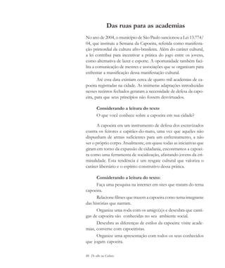 80 De olho na Cultura
Das ruas para as academias
No ano de 2004, o município de São Paulo sancionou a Lei 13.774/
04, que instituiu a Semana da Capoeira, referida como manifesta-
ção primordial da cultura afro-brasileira. Além do caráter cultural,
a lei contribui para incentivar a prática do jogo entre os jovens,
como alternativa de lazer e esporte. A oportunidade também faci-
lita a comunicação de mestres e associações que se organizam para
enfrentar a massificação dessa manifestação cultural.
Até essa data existiam cerca de quatro mil academias de ca-
poeira registradas na cidade. As inúmeras adaptações introduzidas
nesses recintos fechados geraram a necessidade de defesa da capo-
eira, para que seus princípios não fossem desvirtuados.
Considerando a leitura do texto
O que você conhece sobre a capoeira em sua cidade?
A capoeira era um instrumento de defesa dos escravizados
contra os feitores e capitães-do-mato, uma vez que aqueles não
dispunham de armas suficientes para um enfrentamento, a não
ser o próprio corpo. Atualmente, em quase todas as iniciativas que
giram em torno da expansão de cidadania, encontramos a capoei-
ra como uma ferramenta de socialização, afastando jovens da cri-
minalidade. Esta tendência é um resgate cultural que valoriza o
caráter libertário e o espírito construtivo dessa prática.
Considerando a leitura do texto:
Faça uma pesquisa na internet em sites que tratam do tema
capoeira.
Relacione filmes que trazem a capoeira como tema integrante
das histórias que narram.
Organize uma roda com os amigo(a)s e descubra que canti-
gas de capoeira são conhecidas no seu ambiente social.
Descubra as diferenças de estilos da capoeira: visite acade-
mias, converse com capoeiristas.
Organize uma apresentação com todos os seus conhecidos
que jogam capoeira.
cultura 23 maio 06.pmd 23/5/2006, 18:1880
 