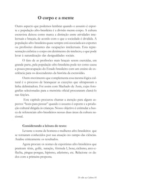 De olho na Cultura 81
O corpo e a mente
Outro aspecto que podemos lembrar quando o assunto é espor-
te e população afro-brasileira é a divisão mente-corpo. A cultura
escravista deixou como marca a distinção entre atividades inte-
lectuais e braçais, de acordo com o que a sociedade é dividida. A
população afro-brasileira quase sempre está associada aos esportes
ou profissões distantes das ocupações intelectuais. Esta repre-
sentação enfatiza o corpo em detrimento do intelecto, o que pode
levar à naturalização das desigualdades sociais.
O fato de as profissões mais braçais serem exercidas, em
grande parte, pela população afro-brasileira pode ter como causa
a pouca preocupação do Estado brasileiro com um ensino de ex-
celência para os descendentes da história da escravidão.
Outro movimento que complementa essa mesma lógica cul-
tural é o processo de branquear as exceções que ultrapassam a
linha delimitadora. Foi assim com Machado de Assis, cujas foto-
grafias selecionadas para a memória oficial procuraram clareá-lo
nas feições.
Este capítulo procurou chamar a atenção para alguns as-
pectos “bons para pensar” quando o assunto é esporte e a produ-
ção cultural dirigida às crianças. Nosso objetivo é estimular a bus-
ca de referenciais afro-brasileiros nessas duas áreas da cultura na-
cional.
Considerando a leitura do texto:
Levante o nome de homens e mulheres afro-brasileiros que
se tornaram conhecidos por sua atuação no campo das ciências.
Analise criticamente os resultados.
Agora procure os nomes de esportistas afro-brasileiros que
praticam tênis, golfe, natação, fórmula 1, boxe, ciclismo, arco-e-
flecha, pingue-pongue, hipismo, atletismo, etc. Relacione os da-
dos com a primeira proposta.
cultura 23 maio 06.pmd 23/5/2006, 18:1881
 