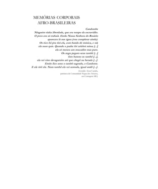 De olho na Cultura 83
MEMÓRIAS CORPORAIS
AFRO-BRASILEIRAS
Candombe
Ninguém tinha liberdade, que era tempo da escravidão.
O povo era só trabaiá. Então Nossa Senhora do Rosário
apareceu lá nas água (vou completar ainda).
Os rico foi pra tirá ela, com banda de música, e tal;
ela num quis. Quando o padre foi celebrá missa [...]
ela só mexeu um mucadim mas paro.
Os nego pegaro seus tambô [...]
foro bateno os tambô [...],
ela vei vino devagarzim até que chegô na berada [...].
Então fico seno o tambô sagrado, o Candome.
E ele tirô ela. Num tambô ela vei sentada, igual andô [...].
(Geraldo Artur Camilo,
patriarca da Comunidade Negra dos Arturos,
em Contagem-MG)
cultura 23 maio 06.pmd 23/5/2006, 18:1883
 