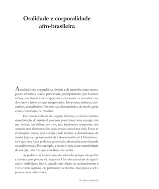 De olho na Cultura 85
Oralidade e corporalidade
afro-brasileira
Atradição oral é guardiã da história e da memória entre muitos
povos africanos, sendo preservada, principalmente, por homens
sábios, que foram e são responsáveis por manter a memória viva
dos fatos e feitos de seus antepassados. São poetas, músicos, dan-
çarinos, conselheiros. Por isso, são denominados, de modo geral,
como contadores de histórias.
Em muitas culturas de origem africana, o visível constitui
manifestação do invisível, por isso, pode haver uma energia viva
nas pedras, nas folhas, nos rios, nos fenômenos temporais, nos
animais, nos alimentos, dos quais emana uma força vital. Entre as
civilizações bantu, essa energia pode receber a denominação de
hamba. Já para o povo iorubá ela é denominada axé. O fundamen-
tal é que essa força pode ser aumentada, diminuída, transformada
ou realimentada. Por exemplo, a morte é vista como transferência
de energia, uma vez que essa força não acaba.
As pedras e as árvores não são adoradas porque são pedras
e árvores, mas porque são sagradas. Elas são acrescidas de signifi-
cados simbólicos, isto é, quando um objeto ou acontecimento é
visto como sagrado, ele permanece o mesmo, mas passa a ser e
possuir uma outra força.
cultura 23 maio 06.pmd 23/5/2006, 18:1885
 