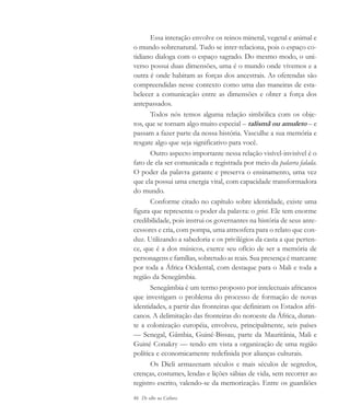 86 De olho na Cultura
Essa interação envolve os reinos mineral, vegetal e animal e
o mundo sobrenatural. Tudo se inter-relaciona, pois o espaço co-
tidiano dialoga com o espaço sagrado. Do mesmo modo, o uni-
verso possui duas dimensões, uma é o mundo onde vivemos e a
outra é onde habitam as forças dos ancestrais. As oferendas são
compreendidas nesse contexto como uma das maneiras de esta-
belecer a comunicação entre as dimensões e obter a força dos
antepassados.
Todos nós temos alguma relação simbólica com os obje-
tos, que se tornam algo muito especial – talismã ou amuleto – e
passam a fazer parte da nossa história. Vasculhe a sua memória e
resgate algo que seja significativo para você.
Outro aspecto importante nessa relação visível-invisível é o
fato de ela ser comunicada e registrada por meio da palavra falada.
O poder da palavra garante e preserva o ensinamento, uma vez
que ela possui uma energia vital, com capacidade transformadora
do mundo.
Conforme citado no capítulo sobre identidade, existe uma
figura que representa o poder da palavra: o griot. Ele tem enorme
credibilidade, pois instrui os governantes na história de seus ante-
cessores e cria, com pompa, uma atmosfera para o relato que con-
duz. Utilizando a sabedoria e os privilégios da casta a que perten-
ce, que é a dos músicos, exerce seu ofício de ser a memória de
personagens e famílias, sobretudo as reais. Sua presença é marcante
por toda a África Ocidental, com destaque para o Mali e toda a
região da Senegâmbia.
Senegâmbia é um termo proposto por intelectuais africanos
que investigam o problema do processo de formação de novas
identidades, a partir das fronteiras que definiram os Estados afri-
canos. A delimitação das fronteiras do noroeste da África, duran-
te a colonização européia, envolveu, principalmente, seis países
— Senegal, Gâmbia, Guiné-Bissau, parte da Mauritânia, Mali e
Guiné Conakry — tendo em vista a organização de uma região
política e economicamente redefinida por alianças culturais.
Os Dieli armazenam séculos e mais séculos de segredos,
crenças, costumes, lendas e lições sábias de vida, sem recorrer ao
registro escrito, valendo-se da memorização. Entre os guardiões
cultura 23 maio 06.pmd 23/5/2006, 18:1886
 