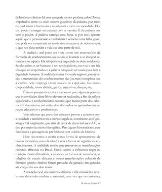 De olho na Cultura 87
de histórias coletivas há uma categoria menos profana, a dos Doma,
respeitados como os mais nobres guardiões da palavra, por meio
da qual criam a harmonia e reordenam a vida em sociedade. Eles
não podem estragar sua palavra com a mentira. É da palavra que
vem o poder. A palavra carrega uma força e, por isso, ignorar
aquilo que é pronunciado e verdadeiro é cometer uma falha grave,
que pode ser comparada ao ato de tirar uma parte de nosso corpo,
o que nos faria perder a vida ou uma parte de nós.
A tradição oral pode ser vista como um reservatório de
fórmulas de conhecimento que auxilia o homem a se integrar no
tempo e no espaço. Ela não pode ser esquecida ou desconsiderada.
Sendo assim, o ser humano é um ser de palavra, sua voz e sua fala
têm que ser respeitadas e a palavra não pode ser usada para ferir a
dignidade humana. A oralidade é uma forma de registro, preserva-
ção e transmissão dos conhecimentos tão (ou mais) complexa que
a escrita, pois emprega vários modos de expressão, tais como
corporalidade, musicalidade, gestos, narrativas, danças, etc.
É nessa perspectiva, talvez incomum para algumas pessoas,
que as atividades deste bloco devem ser realizadas, a fim de refletir
significados e conhecimentos culturais que façam parte dos sabe-
res afro-brasileiros, até então desvalorizados ou ignorados em es-
paços educativos e profissionais.
Vale salientar que parte dos africanos passou a conviver com
a oralidade e também com a escrita surgida no continente, no Egito
antigo. Tal surgimento, que data de cerca de cinco mil anos A.C, se
deu por meio da escrita hieroglífica. Para alguns historiadores, esse
fato marca a passagem da pré-história para o início da história.
Hoje nós temos a escrita como forma de apontamento de
nossas memórias, mas ela não é a única forma de registrar os co-
nhecimentos. A oralidade serviu para preservar as manifestações
culturais africanas no Brasil. Sendo assim, a influência negra na
tradição musical brasileira, a capoeira, as formas de resistência, as
religiões de matriz africana e outras manifestações culturais de
diversos grupos étnicos foram passadas de geração em geração,
até chegarem aos dias atuais.
A tradição oral, no universo africano e afro-brasileiro, reve-
la uma dimensão criadora e ancestral, uma vez que os costumes,
cultura 23 maio 06.pmd 23/5/2006, 18:1887
 