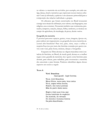 88 De olho na Cultura
os valores e a memória são revividos, por exemplo, em cada can-
tiga, dança, ritual e narrativas que expressam nossas marcas cultu-
rais Como já afirmado, a palavra é um elemento primordial para a
composição das relações individuais e grupais.
Os africanos que foram escravizados no Brasil trouxeram
consigo seus rituais de celebração, seus valores, suas linguagens, suas
religiões, seus costumes. Trouxeram também suas vestimentas, pen-
teados, temperos, canções, danças, folhas, tambores, as técnicas no
campo da agricultura, da metalurgia, da pesca, dentre outros.
Geografia da memória
É possível percorrer espaços, gentes, vozes, imagens, épocas etc,
para realizar um mapeamento ou geografia da nossa memória an-
cestral afro-brasileira? Para isso, pare, sinta, ouça e reflita a
respeito.Faça isso por meio das histórias contadas por quem con-
vive com você, pelas festas, músicas, danças e fotografias.
Enquanto na África destaca-se a figura masculina como con-
tadora de histórias, no Brasil, de modo geral, destaca-se a mulher
negra como guardiã da memória: ela é quem conta histórias para
dormir, para educar, para trabalhar, para reverenciar a memória
dos ancestrais e para festejar. Podemos identificar alguns desses
aspectos nos textos a seguir:
Texto A
Vovó Brandina
Caxinguelê - Lepê Correia
Tá aí, vovó Brandina
Meus filhos, meus pais, teus netos
Tá aí, negra velha minha,
Bisavó, dos meus poemas
Mãe do parir deste canto
Negro e belo que é teu par.
Conta histórias do engenho
Da moenda, do cercado
Do chicote e homens bravos
Da pele ebanificada....
cultura 23 maio 06.pmd 23/5/2006, 18:1888
 