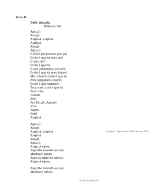 De olho na Cultura 89
Texto B
Babá Alapalá
Gilberto Gil
Aganjú
Xangô
Alapalá, alapalá
Alapalá
Xangô
Aganjú
O filho perguntou pro pai
Onde é que tá meu avô
O meu avô
Onde é que tá
O pai perguntou pro avô
Onde é que tá meu bisavô
Meu bisavô onde é que tá
Avô perguntou bisavô
Onde é que tataravô
Tataravô onde é que tá
Tataravô,
Bisavô
Avô
Pai Xangô, Aganjú
Viva
Egum
Babá
Alapalá
Aganjú
Xangô
Alapalá, alapalá
Alapalá
Xangô
Aganjú
Alapalá egum
Espírito elevado ao céu
Machado alado
Asas do anjo de aganjú
Alapalá egum
Espírito elevado ao céu
Machado astral
Caxinguelê - Lepê Correia (Edição do autor, 1993).
cultura 23 maio 06.pmd 23/5/2006, 18:1889
 