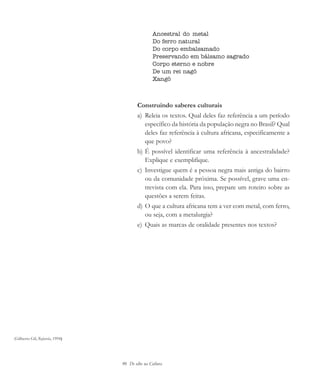 90 De olho na Cultura
Ancestral do metal
Do ferro natural
Do corpo embalsamado
Preservando em bálsamo sagrado
Corpo eterno e nobre
De um rei nagô
Xangô
Construindo saberes culturais
a) Releia os textos. Qual deles faz referência a um período
específico da história da população negra no Brasil? Qual
deles faz referência à cultura africana, especificamente a
que povo?
b) É possível identificar uma referência à ancestralidade?
Explique e exemplifique.
c) Investigue quem é a pessoa negra mais antiga do bairro
ou da comunidade próxima. Se possível, grave uma en-
trevista com ela. Para isso, prepare um roteiro sobre as
questões a serem feitas.
d) O que a cultura africana tem a ver com metal, com ferro,
ou seja, com a metalurgia?
e) Quais as marcas de oralidade presentes nos textos?
(Gilberto Gil, Refavela, 1994)
cultura 23 maio 06.pmd 23/5/2006, 18:1890
 