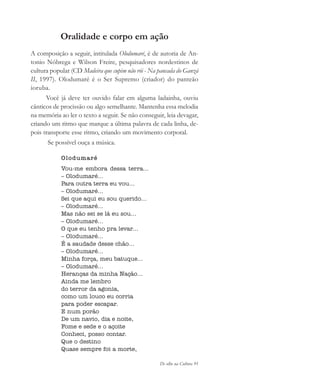 De olho na Cultura 91
Oralidade e corpo em ação
A composição a seguir, intitulada Olodumaré, é de autoria de An-
tonio Nóbrega e Wilson Freire, pesquisadores nordestinos de
cultura popular (CD Madeira que cupim não rói - Na pancada do Ganzá
II, 1997). Olodumaré é o Ser Supremo (criador) do panteão
ioruba.
Você já deve ter ouvido falar em alguma ladainha, ouviu
cânticos de procissão ou algo semelhante. Mantenha essa melodia
na memória ao ler o texto a seguir. Se não conseguir, leia devagar,
criando um ritmo que marque a última palavra de cada linha, de-
pois transporte esse ritmo, criando um movimento corporal.
Se possível ouça a música.
Olodumaré
Vou-me embora dessa terra...
– Olodumaré...
Para outra terra eu vou...
– Olodumaré...
Sei que aqui eu sou querido...
– Olodumaré...
Mas não sei se lá eu sou...
– Olodumaré...
O que eu tenho pra levar...
– Olodumaré...
É a saudade desse chão...
– Olodumaré...
Minha força, meu batuque...
– Olodumaré...
Heranças da minha Nação...
Ainda me lembro
do terror da agonia,
como um louco eu corria
para poder escapar.
E num porão
De um navio, dia e noite,
Fome e sede e o açoite
Conheci, posso contar.
Que o destino
Quase sempre foi a morte,
cultura 23 maio 06.pmd 23/5/2006, 18:1891
 