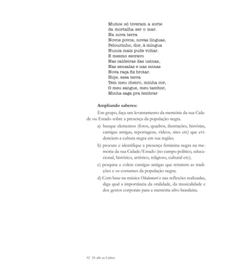 92 De olho na Cultura
Muitos só tiveram a sorte
da mortalha ser o mar.
Na nova terra
Novos povos, novas línguas,
Pelourinho, dor, à míngua
Nunca mais pude voltar.
E mesmo escravo
Nas caldeiras das usinas,
Nas senzalas e nas minas
Nova raça fiz brotar.
Hoje, essa terra
Tem meu cheiro, minha cor,
O meu sangue, meu tambor,
Minha saga pra lembrar
Ampliando saberes:
Em grupo, faça um levantamento da memória da sua Cida-
de ou Estado sobre a presença da população negra.
a) busque elementos (fotos, quadros, ilustrações, histórias,
cantigas antigas, reportagens, vídeos, sites etc) que evi-
denciem a cultura negra em sua região;
b) procure e identifique a presença feminina negra na me-
mória da sua Cidade/Estado (no campo político, educa-
cional, histórico, artístico, religioso, cultural etc);
c) pesquise e colete cantigas antigas que retratem as tradi-
ções e os costumes da população negra;
d) Com base na música Olodumaré e nas reflexões realizadas,
diga qual a importância da oralidade, da musicalidade e
dos gestos corporais para a memória afro-brasileira.
cultura 23 maio 06.pmd 23/5/2006, 18:1892
 