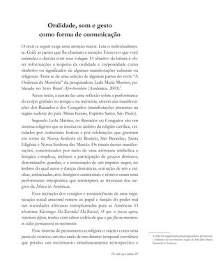 De olho na Cultura 93
Oralidade, som e gesto
como forma de comunicação
O texto a seguir exige uma atenção maior. Leia-o individualmen-
te. Grife as partes que lhe chamam a atenção. Escreva o que você
entendeu e discuta com seus colegas. O objetivo da leitura é ob-
ter informações a respeito da oralidade e corporeidade como
símbolos ou significados de algumas manifestações culturais ou
religiosas. Trata-se de uma seleção de algumas partes do texto “A
Oralitura da Memória” da pesquisadora Leda Maria Martins, pu-
blicado no livro Brasil Afro-brasileiro (Autêntica, 2001)1
.
Nesse texto, a autora faz uma reflexão sobre a performance
do corpo grafado no tempo e na memória, através das manifesta-
ções dos Reinados e dos Congados (manifestações presentes na
região sudeste do país: Minas Gerais, Espírito Santo, São Paulo).
Segundo Leda Martins, os Reinados ou Congados são um
sistema religioso que se institui no âmbito da religião católica, vei-
culados por cerimônias festivas e por celebrações que gravitam
em torno de Nossa Senhora do Rosário, São Benedito, Santa
Efigênia e Nossa Senhora das Mercês. Os rituais dessas manifes-
tações, concretizados por meio de uma estrutura simbólica e
litúrgica complexa, incluem a participação de grupos distintos,
denominados guardas, e a instauração de um império negro, no
âmbito do qual autos e danças dramáticas, coroação de reis e rai-
nhas, embaixadas, atos litúrgicos cerimoniais e cênicos criam uma
performance mitopoética que reinterpreta as travessias dos ne-
gros da África às Américas.
Essa recriação dos vestígios e reminiscências de uma orga-
nização social ancestral remete ao papel e função do poder real
nas sociedades africanas transplantadas para as Américas. O
aforisma Kicongo Ma’Kwenda! Ma’Kwisa!, O que se passa agora,
retornará depois, traduz com sabor a idéia de que o que flui no movimen-
to cíclico permanecerá no movimento.
Esse sistema de pensamento configura o sujeito como uma
parte do cosmos; um dos anéis de um dínamo temporal curvilíneo
que produz um movimento simultaneamente retrospectivo e
1
A obra foi organizada pela pesquisadora, professora
e militante do movimento negro de Salvador Maria
Nazareth S. Fonseca.
cultura 23 maio 06.pmd 23/5/2006, 18:1893
 