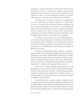 94 De olho na Cultura
prospectivo, vertical e horizontal, circunscrevendo ainda no mes-
mo âmbito o tempo e o espaço como imagens reciprocamente
espelhadas. Nessa sincronia, o passado pode ser definido como o
lugar de um saber e de uma experiência acumulativos, que habi-
tam o presente e o futuro, sendo também por eles habitado.
A mediação dos ancestrais, manifesta nos Congados pela
força dos candomblés (os tambores sagrados), é a chave-mestra
dos ritos e é dela que advém a potência da palavra vocalizada e do
gesto corporal, instrumentos de inscrição e de retransmissão do
legado ancestral. Na performance ritual, o congadeiro, simultane-
amente, espelha-se nos rastros vincados pelos antepassados,
reificando-se, mas deles também se distancia, imprimindo, como
na improvisação melódica, seus próprios tons e pegadas.
Nos rituais, “cada repetição é em certa medida original, as-
sim como, ao mesmo tempo, nunca é totalmente nova.” Esse pro-
cesso pendular entre a tradição e a sua transmissão institui um
movimento curvilíneo, reativador e prospectivo que integra sin-
cronicamente, na atualidade do ato performado, o presente do
pretérito e do futuro.
O corpo em performance restaura, expressa e, simultanea-
mente, produz esse conhecimento, grafado na memória do gesto.
Performar, neste sentido, significa repetir, transcriando, revisando.
Ação restaurada é aquilo que pode ser repetido e recriado. A persis-
tência da memória coletiva através de uma ação restaurada repre-
senta uma forma de conhecimento potencialmente alternativa e
contestatória – conhecimento corporal, hábito, costume.
A memória dos saberes dissemina-se por inúmeros atos de
desempenho, um mais além do registro gravado pela letra alfabé-
tica. Por via da performance corporal — movimentos, gestos, dan-
ças, práticas performáticas, cerimônias de celebração e rituais — a
memória seletiva do conhecimento prévio é instituída e mantida
nos âmbitos social e cultural.
Na performance dos congados, a palavra, articulada através
de vogais, ressoa como efeito de uma linguagem pulsional do cor-
po, inscrevendo o sujeito emissor num determinado circuito de ex-
pressão, potência e poder. Como sopro, hábito, dicção e aconteci-
mento, a palavra proferida grafa-se na performance do corpo, lugar
cultura 23 maio 06.pmd 23/5/2006, 18:1894
 