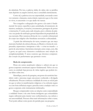 De olho na Cultura 95
da sabedoria. Por isso, a palavra, índice do saber, não se petrifica
num depósito ou arquivo imóvel, mas é concebida cineticamente.
Como tal, a palavra ecoa na corporeidade, ressoando como
voz cantante e dançante, numa relação expressiva que se faz entre
os vivos, os ancestrais e os que ainda vão nascer.
Nos congados a adequação dos gestos e do canto é funda-
mental: há cantos específicos para caminhadas, levantamento de
mastros, saudações, evocações, cruzamentos, passagens de portas
e interseções. É assim, para cada situação, pois a eficácia da pala-
vra e seu poder de realização gestual dependem da propriedade de
sua execução. Daí a natureza divina da voz e o poder sobrenatural
do corpo nas religiões afro-brasileiras ressoarem a africanidade.
A partir das informações do texto, notamos que um traço
marcante herdado da cultura africana, no Brasil, é a forma de com-
preender, representar e interpretar a vida – o estar no mundo – a
partir de uma íntima e harmônica interação entre corpo, som, fala
e gesto, na qual esses elementos estabelecem uma relação de
complementaridade. É nesse contexto que devemos compreen-
der a noção de performance que permeia o texto.
Roda de compreensão:
Pense em outras manifestações religiosas e culturais em que os
gestos corporais constituam aspecto fundamental. Talvez em seu
curso ou entidade haja pessoas de várias regiões que podem tro-
car idéias sobre isso.
Identifique, através de pesquisa, um ponto do território bra-
sileiro onde a presença negra seja pouco conhecida e divulgada
oficialmente. Procure conhecer a realidade do norte ao sul do país
no que se refere às manifestações religiosas e/ou culturais negras
ou com forte influência negra e perceba como a tradição oral e os
gestos corporais estão intimamente imbricados.
Busque compreender como as relações entre corporalidade
e oralidade foram e são uma forma inteligente que comunidades
negras utilizaram para manter seus conhecimentos, sua cultura e
sua ancestralidade. Procure obter mais informações sobre o tema.
Você pode utilizar como ponto de partida para sua pesquisa:
cultura 23 maio 06.pmd 23/5/2006, 18:1895
 