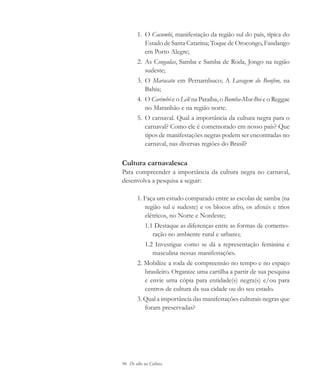 96 De olho na Cultura
1. O Cacumbi, manifestação da região sul do país, típica do
Estado de Santa Catarina; Toque de Orocongo, Fandango
em Porto Alegre;
2. As Congadas, Samba e Samba de Roda, Jongo na região
sudeste;
3. O Maracatu em Pernambuco; A Lavagem do Bonfim, na
Bahia;
4. O Carimbó e o Lelê na Paraíba, o Bumba-Meu-Boi e o Reggae
no Maranhão e na região norte.
5. O carnaval. Qual a importância da cultura negra para o
carnaval? Como ele é comemorado em nosso país? Que
tipos de manifestações negras podem ser encontradas no
carnaval, nas diversas regiões do Brasil?
Cultura carnavalesca
Para compreender a importância da cultura negra no carnaval,
desenvolva a pesquisa a seguir:
1. Faça um estudo comparado entre as escolas de samba (na
região sul e sudeste) e os blocos afro, os afoxés e trios
elétricos, no Norte e Nordeste;
1.1 Destaque as diferenças entre as formas de comemo-
ração no ambiente rural e urbano;
1.2 Investigue como se dá a representação feminina e
masculina nessas manifestações.
2. Mobilize a roda de compreensão no tempo e no espaço
brasileiro. Organize uma cartilha a partir de sua pesquisa
e envie uma cópia para entidade(s) negra(s) e/ou para
centros de cultura da sua cidade ou do seu estado.
3. Qual a importância das manifestações culturais negras que
foram preservadas?
cultura 23 maio 06.pmd 23/5/2006, 18:1896
 