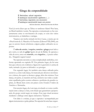 De olho na Cultura 97
Ginga da corporalidade
É Berimbau afoxé capoeira
É atabaque candomblé e gafieira (...)
É berimbau capoeira um encontro
É atabaque candomblé mais um ponto
Salloma Salomão, Memórias Sonoras da Noite.
Você já ouviu dizer que na África os tambores falam? Pois bem,
no Brasil também é assim. Na capoeira a comunicação se faz con-
juntamente entre os movimentos do corpo, os sons dos vários
instrumentos, as ladainhas e cantigas.
Vejamos um trecho retirado do livro Luana, a menina que viu
o Brasil neném de A. Macedo e O. Faustino (Editora FTD, 2000), em
que os autores fazem referência a alguns golpes utilizados na ca-
poeira:
É rabo-de-arraia, é esquiva, rasteira e ginga prum lado e
pro outro, se safa do golpe ligeiro do pé de Babão. Se apruma e
salta de novo, tasca um martelo, uma negativa... é poeira subin-
do... Ninguém segura Luana!
Na capoeira encontra-se uma complexidade simbólica, con-
forme apontado no capitulo IV. Em primeiro lugar, ela foi uma
luta que colocou em evidência a figura do/a guerreiro/a acima de
tudo, treinado (a) para se defender e se proteger.
Em segundo lugar, foi também uma dança utilizada pelos
escravos e, como toda dança, foi marcada por diversos movimen-
tos e ritmos, dos quais se destaca a ginga, além das músicas. Essa
dança, em parte, se mantém até hoje, inclusive nas rodas e acade-
mias espalhadas pelos centros urbanos e periferias de grandes ca-
pitais, no Brasil, bem como em países como Estados Unidos da
América e Alemanha.
Em terceiro lugar, ela é um jogo, revelando-se como combi-
nação entre a dança e a luta, com rituais que garantiram a perpetu-
ação do grupo social negro no tempo. Esse jogo ritual acontece
mediante o diálogo entre alguns elementos. Vejamos:
Um deles é a música, já que a capoeira é acompanhada por
alguns instrumentos e pelas palmas. Na capoeira há uma base orques-
cultura 23 maio 06.pmd 23/5/2006, 18:1897
 