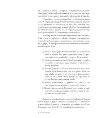 98 De olho na Cultura
tral — espécie de bateria — composta por três berimbaus, denomi-
nadosgunga,médioeviola,doispandeiros,umreco-reco,umatabaque
e um agogô. O jogo segue o ritmo ditado pela orquestra da capoeira.
O berimbau — primeira caixa acústica — instrumento com-
plexo de origem africana, é elemento central na capoeira. Seu som
se faz presente no momento em que uma varinha bate
ritmadamente numa corda de aço esticada. É acompanhado pelo
chocalhar do caxixi e por uma moeda ou pedra que, ao ser aproxi-
mada ou afastada do fio, forma ritmos diferenciados.
As configurações da capoeira são retomadas em todo ritual,
desde o espaço, cuja base é o solo de onde parte uma arquitetura
corporal envolvendo gestos ascensionais e descensionais, os gi-
ros, a ginga. Os principais movimentos têm nomes interessantes.
Vejamos alguns deles:
a) Rabo-de-arraia: golpe traumatizante em que o capoeirista
apóia as mãos no solo, gira o corpo sobre a cabeça e pro-
cura atingir com os calcanhares a cabeça do adversário;
b) Esquiva: outro movimento defensivo em que o jogador
se abaixa e se desloca do lugar, apoiando-se em braços e
pernas dobrados;
c) Rasteira: golpe que o lutador desfere com a perna bem
estirada, após deixar-se cair para trás, para a frente ou
para o lado, apoiando-se no solo com as duas mãos; es-
tando de pé, o lutador mete a perna ou o pé entre as
pernas do adversário, para derrubá-lo;
d) Martelo: golpe em que o capoeirista usa o dorso do pé
para golpear seu adversário no rosto ou no tronco;
e) Negativa: movimento defensivo em que o lutador se abai-
xa e torce o corpo, estendendo uma das pernas e apoian-
do uma das mãos no chão.
A ginga, na capoeira, é um movimento fundamental, do qual
partem todos os golpes ofensivos ou defensivos. O capoeirista
procura iludir e desnortear o adversário, agitando-se, sem deixar
de manter a base de apoio, em conjugação com as pernas.
cultura 23 maio 06.pmd 23/5/2006, 18:1898
 