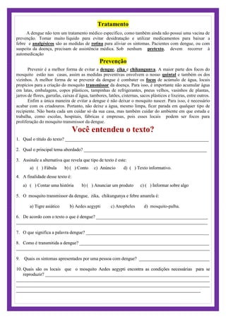Tratamento
A dengue não tem um tratamento médico específico, como também ainda não possui uma vacina de
prevenção. Tomar muito líquido para evitar desidratação e utilizar medicamentos para baixar a
febre e analgésicos são as medidas de rotina para aliviar os sintomas. Pacientes com dengue, ou com
suspeita da doença, precisam de assistência médica. Sob nenhum pretexto, devem recorrer à
automedicação
Prevenção
Prevenir é a melhor forma de evitar a dengue, zika e chikungunya. A maior parte dos focos do
mosquito estão nas casas, assim as medidas preventivas envolvem o nosso quintal e também os dos
vizinhos. A melhor forma de se prevenir da dengue é combater os focos de acúmulo de água, locais
propícios para a criação do mosquito transmissor da doença. Para isso, é importante não acumular água
em latas, embalagens, copos plásticos, tampinhas de refrigerantes, pneus velhos, vasinhos de plantas,
jarros de flores, garrafas, caixas d´água, tambores, latões, cisternas, sacos plásticos e lixeiras, entre outros.
Enfim a única maneira de evitar a dengue é não deixar o mosquito nascer. Para isso, é necessário
acabar com os criadouros. Portanto, não deixe a água, mesmo limpa, ficar parada em qualquer tipo de
recipiente. Não basta cada um cuidar só da sua casa, mas também cuidar do ambiente em que estuda e
trabalha, como escolas, hospitais, fábricas e empresas, pois esses locais podem ser focos para
proliferação do mosquito transmissor da dengue.
Você entendeu o texto?
1. Qual o título do texto? _______________________________________________________________
2. Qual o principal tema abordado? ______________________________________________________
3. Assinale a alternativa que revela que tipo de texto é este:
a) ( ) Fábula b) ( ) Conto c) Anúncio d) ( ) Texto informativo.
4. A finalidade desse texto é:
a) ( ) Contar uma história b) ( ) Anunciar um produto c) ( ) Informar sobre algo
5. O mosquito transmissor da dengue, zika, chikungunya e febre amarela é:
Aedes aegypti c) Anopheles d) mosquito-palhaa) Tigre asiático b) .
6. De acordo com o texto o que é dengue? _________________________________________________
____________________________________________________________________________________
7. O que significa a palavra dengue? ______________________________________________________
8. Como é transmitida a dengue? _________________________________________________________
_____________________________________________________________________________________
9. Quais os sintomas apresentados por uma pessoa com dengue? _______________________________
10. Quais são os locais que o mosquito Aedes aegypti encontra as condições necessárias para se
reproduzir? ________________________________________________________________________
_____________________________________________________________________________________
_____________________________________________________________________________________
_________________________________________________________________________________
 