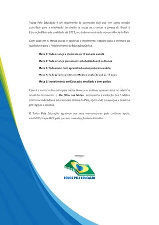 Todos Pela Educação é um movimento da sociedade civil que tem como missão
contribuir para a efetivação do direito de todas as crianças e jovens do Brasil à
Educação Básica de qualidade até 2022, ano do bicentenário da independência do País.

Com base em 5 Metas claras e objetivas o movimento trabalha para a melhora da
qualidade e para o fortalecimento da Educação pública:

        Meta 1: Toda criança e jovem de 4 a 17 anos na escola

        Meta 2: Toda criança plenamente alfabetizada até os 8 anos

        Meta 3: Todo aluno com aprendizado adequado à sua série

        Meta 4: Todo jovem com Ensino Médio concluído até os 19 anos

        Meta 5: Investimento em Educação ampliado e bem gerido

Esse é o sumário dos principais dados técnicos e análises apresentados no relatório
anual do movimento: o De Olho nas Metas acompanha a evolução das 5 Metas
conforme indicadores educacionais oficiais do País, apontando os avanços e desafios
por regiões e estados.

O Todos Pela Educação agradece aos seus mantenedores pelo contínuo apoio,
e ao MEC/Inep e IBGE pela parceria na realização deste trabalho.




                                      Realização
 