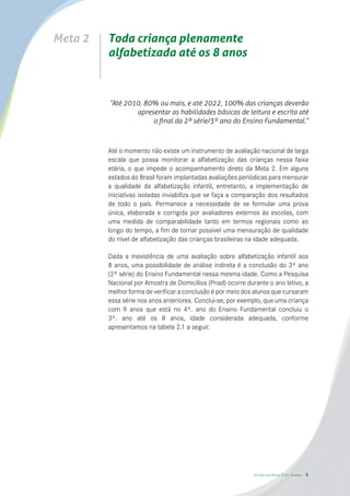 Meta 2   Toda criança plenamente
         alfabetizada até os 8 anos



         “Até 2010, 80% ou mais, e até 2022, 100% das crianças deverão
                 apresentar as habilidades básicas de leitura e escrita até
                      o ﬁnal da 2ª série/3º ano do Ensino Fundamental.”



         Até o momento não existe um instrumento de avaliação nacional de larga
         escala que possa monitorar a alfabetização das crianças nessa faixa
         etária, o que impede o acompanhamento direto da Meta 2. Em alguns
         estados do Brasil foram implantadas avaliações periódicas para mensurar
         a qualidade da alfabetização infantil, entretanto, a implementação de
         iniciativas isoladas inviabiliza que se faça a comparação dos resultados
         de todo o país. Permanece a necessidade de se formular uma prova
         única, elaborada e corrigida por avaliadores externos às escolas, com
         uma medida de comparabilidade tanto em termos regionais como ao
         longo do tempo, a fim de tornar possível uma mensuração de qualidade
         do nível de alfabetização das crianças brasileiras na idade adequada.

         Dada a inexistência de uma avaliação sobre alfabetização infantil aos
         8 anos, uma possibilidade de análise indireta é a conclusão do 3º ano
         (2ª série) do Ensino Fundamental nessa mesma idade. Como a Pesquisa
         Nacional por Amostra de Domicílios (Pnad) ocorre durante o ano letivo, a
         melhor forma de verificar a conclusão é por meio dos alunos que cursaram
         essa série nos anos anteriores. Conclui-se, por exemplo, que uma criança
         com 9 anos que está no 4º. ano do Ensino Fundamental concluiu o
         3º. ano até os 8 anos, idade considerada adequada, conforme
         apresentamos na tabela 2.1 a seguir.




                                                             De Olho nas Metas 2010 - Sumário   5
 