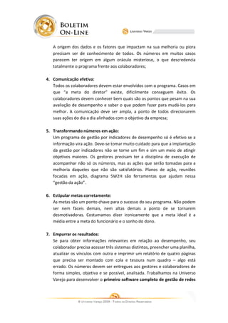 A origem dos dados e os fatores que impactam na sua melhoria ou piora
   precisam ser de conhecimento de todos. Os números em muitos casos
   parecem ter origem em algum oráculo misterioso, o que descredencia
   totalmente o programa frente aos colaboradores;

4. Comunicação efetiva:
   Todos os colaboradores devem estar envolvidos com o programa. Casos em
   que “a meta do diretor” existe, dificilmente conseguem êxito. Os
                                  existe,
   colaboradores devem conhecer bem quais são os pontos que pesam na sua
   avaliação de desempenho e saber o que podem fazer para mudá  mudá-los para
   melhor. A comunicação deve ser ampla, a ponto de todos direcionarem
   suas ações do dia a dia alinhados com o objetivo da empresa;

5. Transformando números em ação:
   Um programa de gestão por indicadores de desempenho só é efetivo se a
   informação vira ação. Deve se tomar muito cuidado para que a implantação
                         Deve-se
   da gestão por indicadores não se torne um fim e sim um mei de atingir
                                                             meio
   objetivos maiores. Os gestores precisam ter a disciplina de execução de
   acompanhar não só os números, mas as ações que serão tomadas para a
   melhoria daqueles que não são satisfatórios. Plano de ação, reuniões
                                                  Planos
   focadas em ação, diagrama 5W2H são ferramentas que ajudam nessa
                                       são
   “gestão da ação”.

6. Estipular metas corretamente:
   As metas são um ponto chave para o sucesso do seu programa. Não podem
   ser nem fáceis demais, nem altas demais a ponto de se tornarem
   desmotivadoras. Costumamos dizer ironicamente que a meta ideal é a
                                        ironicamente
   média entre a meta do funcionário e o sonho do dono.

7. Empurrar os resultados:
   Se para obter informações relevantes em relação ao desempenho, seu
   colaborador precisa acessar três sistemas distintos, preencher uma planilha,
   atualizar os vínculos com outra e imprimir um relatório de quatro páginas
   que precisa ser montado com cola e tesoura num quad – algo está
                                                           quadro
   errado. Os números devem ser entregues aos gestores e colaboradores de
   forma simples, objetiva e se possível, analisada. Trabalhamos na Universo
   Varejo para desenvolver o primeiro software completo de gestão de redes
 