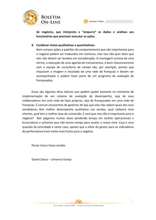 de negócios, que interpreta e “empurra” os dados e análises aos
                              interpreta
          funcionários que precisam executar as ações.

       8. Combinar metas qualitativas e quantitativas:
          Nem sempre ações e padrões de comportamento que são importantes para
          o negócio podem ser traduzidos em números, mas isso não quer dizer que
          eles não devem ser levados em consideração. A montagem correta de uma
          vitrine, a execução de uma agenda de treinamentos, o bom relacionamento
                                               treinamentos,
          com a equipe de consultoria de campo são, por exemplo, pontos que
          impactam a imagem e resultado de uma rede de franquias e devem ser
          acompanhados e podem fazer parte de um programa de avaliação de
          franqueados.


        Essas são algumas dicas básicas que podem ajudar bastante no momento de
implementação de um sistema de avaliação de desempenho, seja de seus
colaboradores em uma rede de lojas próprias, seja de franqueados em uma rede de
    aboradores                                                  ados
franquias. É comum escutarmos de gestores de loja que eles não sabem quais dos seus
                                                                 sabem
vendedores têm melhor desempenho qualitativo nas vendas, qual cadastra mais
                m
clientes, qual tem a melhor taxa de conversão. E será que isso não é importante para o
negócio? Nos pegamos muitas vezes perdendo tempo em tarefas operacionais e
burocráticas e achamos que não temos tempo para avaliar o nosso time. Essa é uma
questão de prioridade e neste caso, aposto que o olhar do gestor para os indicadores
                               caso,
de performance trará muito mais frutos para o negócio.



       Pense nisso e boas vendas.



       Daniel Zanco – Universo Varejo
 