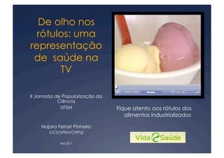 De olho nos
  rótulos: uma
representação
 de saúde na
       TV

II Jornada de Popularização da
            Ciência
             UFSM                Fique atento aos rótulos dos
                                    alimentos industrializados

    Najara Ferrari Pinheiro
       (UCS/UFSM/CNPq)

            Abr.2011
 