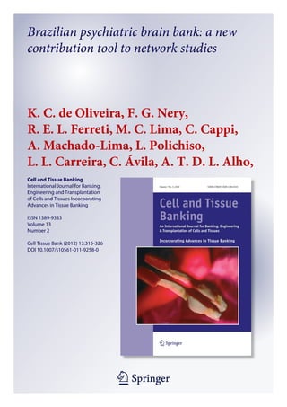 1 23
Cell and Tissue Banking
International Journal for Banking,
Engineering and Transplantation
of Cells and Tissues Incorporating
Advances in Tissue Banking
ISSN 1389-9333
Volume 13
Number 2
Cell Tissue Bank (2012) 13:315-326
DOI 10.1007/s10561-011-9258-0
Brazilian psychiatric brain bank: a new
contribution tool to network studies
K. C. de Oliveira, F. G. Nery,
R. E. L. Ferreti, M. C. Lima, C. Cappi,
A. Machado-Lima, L. Polichiso,
L. L. Carreira, C. Ávila, A. T. D. L. Alho,
et al.
 