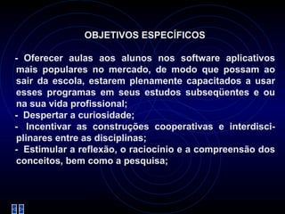 OBJETIVOS ESPECÍFICOS   - Oferecer aulas aos alunos nos software aplicativos mais populares no mercado, de modo que possam ao sair da escola, estarem plenamente capacitados a usar esses programas em seus estudos subseqüentes e ou na sua vida profissional; -    Despertar a curiosidade; -   Incentivar as construções cooperativas e interdisci-plinares entre as disciplinas; -    Estimular a reflexão, o raciocínio e a compreensão dos conceitos, bem como a pesquisa; 
