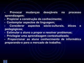   -    Provocar mudanças desejáveis no processo aprendizagem; -   Propiciar a construção do conhecimento; -   Contemplar aspectos de linguagem; -   Considerar aspectos sócio-culturais, éticos e pedagógicos; -   Estimular o aluno a propor e resolver problemas; -   Privilegiar uma aprendizagem contextualizada; -   Proporcionar ao aluno conhecimento de informática preparando-o para o mercado de trabalho; 