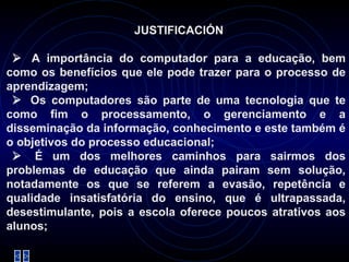 JUSTIFICACIÓN     A importância do computador para a educação, bem como os benefícios que ele pode trazer para o processo de aprendizagem;     Os computadores são parte de uma tecnologia que te como fim o processamento, o gerenciamento e a disseminação da informação, conhecimento e este também é o objetivos do processo educacional;     É um dos melhores caminhos para sairmos dos problemas de educação que ainda pairam sem solução, notadamente os que se referem a evasão, repetência e qualidade insatisfatória do ensino, que é ultrapassada, desestimulante, pois a escola oferece poucos atrativos aos alunos; 