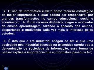     O uso da informática é visto como recurso estratégico da maior importância, o qual poderá ser responsável por grandes transformações no campo educacional, social e econômico;     É um recurso dinâmico, alegre e motivador do ensino aprendizagem, fazendo o encanto dos alunos, despertando e motivando cada vez mais o interesse pelos estudos;     É dito que a era industrial chegou ao fim e que uma sociedade pós-industrial baseada na telemática surgiu sob a denominação de sociedade de informação, essa forma de pensar explica a importância que a informática passou a ter; 