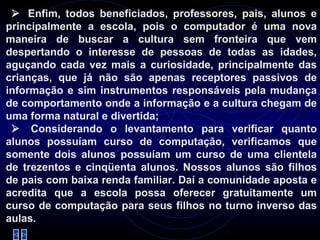     Enfim, todos beneficiados, professores, pais, alunos e principalmente a escola, pois o computador é uma nova maneira de buscar a cultura sem fronteira que vem despertando o interesse de pessoas de todas as idades, aguçando cada vez mais a curiosidade, principalmente das crianças, que já não são apenas receptores passivos de informação e sim instrumentos responsáveis pela mudança de comportamento onde a informação e a cultura chegam de uma forma natural e divertida;     Considerando o levantamento para verificar quanto alunos possuíam curso de computação, verificamos que somente dois alunos possuíam um curso de uma clientela de trezentos e cinqüenta alunos. Nossos alunos são filhos de pais com baixa renda familiar. Daí a comunidade aposta e acredita que a escola possa oferecer gratuitamente um curso de computação para seus filhos no turno inverso das aulas.   