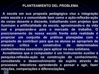 PLANTEAMIENTO DEL PROBLEMA   A escola em sua proposta pedagógica visa a integração entre escola e a comunidade bem como a ação-reflexão-ação do corpo docente e discente, trabalhando com projetos que iluminem a artificialidade da escola, aproximando-o da vida real e preparando-o para o mercado de trabalho. O posicionamento da nossa escola frente esta realidade é propiciar um conjunto de práticas planejadas com o propósito de contribuir para que os alunos se apropriem de maneira crítica e construtiva de determinados conhecimentos essenciais para aplicar no seu cotidiano. Acreditamos que o computador é um instrumento auxiliar à pesquisa-reflexão-ação na construção do conhecimento, concebendo o desenvolvimento do sujeito através de processos interativos aprendendo a pensar e agir, fazer relações, comparações e diferenciações. 