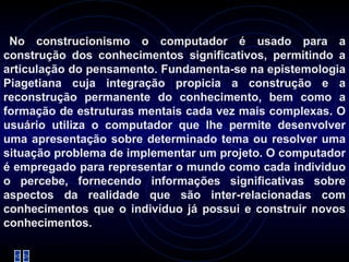 No construcionismo o computador é usado para a construção dos conhecimentos significativos, permitindo a articulação do pensamento. Fundamenta-se na epistemologia Piagetiana cuja integração propicia a construção e a reconstrução permanente do conhecimento, bem como a formação de estruturas mentais cada vez mais complexas. O usuário utiliza o computador que lhe permite desenvolver uma apresentação sobre determinado tema ou resolver uma situação problema de implementar um projeto. O computador é empregado para representar o mundo como cada individuo o percebe, fornecendo informações significativas sobre aspectos da realidade que são inter-relacionadas com conhecimentos que o indivíduo já possui e construir novos conhecimentos.   