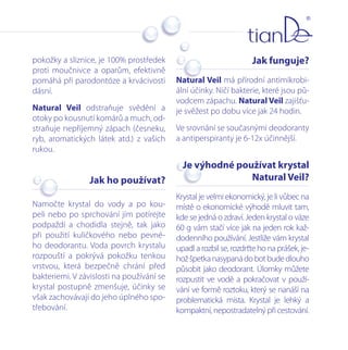 pokožky a sliznice, je 100% prostředek
proti moučnivce a oparům, efektivně
pomáhá při parodontóze a krvácivosti
dásní.
Natural Veil odstraňuje svědění a
otoky po kousnutí komárů a much, odstraňuje nepříjemný zápach (česneku,
ryb, aromatických látek atd.) z vašich
rukou.

Jak funguje?
Natural Veil má přírodní antimikrobiální účinky. Ničí bakterie, které jsou původcem zápachu. Natural Veil zajišťuje svěžest po dobu více jak 24 hodin.
Ve srovnání se současnými deodoranty
a antiperspiranty je 6-12x účinnější.

Jak ho používat?

Je výhodné používat krystal
Natural Veil?

Namočte krystal do vody a po koupeli nebo po sprchování jím potírejte
podpaždí a chodidla stejně, tak jako
při použití kuličkového nebo pevného deodorantu. Voda povrch krystalu
rozpouští a pokrývá pokožku tenkou
vrstvou, která bezpečně chrání před
bakteriemi. V závislosti na používání se
krystal postupně zmenšuje, účinky se
však zachovávají do jeho úplného spotřebování.

Krystal je velmi ekonomický, je li vůbec na
místě o ekonomické výhodě mluvit tam,
kde se jedná o zdraví. Jeden krystal o váze
60 g vám stačí více jak na jeden rok každodenního používání. Jestliže vám krystal
upadl a rozbil se, rozdrťte ho na prášek, jehož špetka nasypaná do bot bude dlouho
působit jako deodorant. Úlomky můžete
rozpustit ve vodě a pokračovat v používání ve formě roztoku, který se nanáší na
problematická místa. Krystal je lehký a
kompaktní, nepostradatelný při cestování.

 