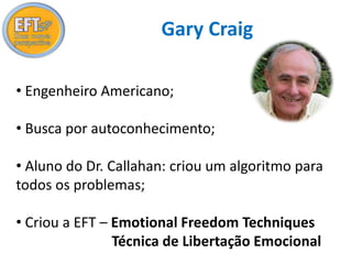 Gary Craig 
• Engenheiro Americano; 
• Busca por autoconhecimento; 
• Aluno do Dr. Callahan: criou um algoritmo para 
todos os problemas; 
• Criou a EFT – Emotional Freedom Techniques 
Técnica de Libertação Emocional 
 