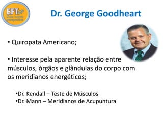 Dr. George Goodheart 
• Quiropata Americano; 
• Interesse pela aparente relação entre 
músculos, órgãos e glândulas do corpo com 
os meridianos energéticos; 
•Dr. Kendall – Teste de Músculos 
•Dr. Mann – Meridianos de Acupuntura 
 