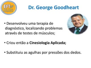 Dr. George Goodheart 
• Desenvolveu uma terapia de 
diagnóstico, localizando problemas 
através de testes de músculos; 
• Criou então a Cinesiologia Aplicada; 
• Substituiu as agulhas por pressões dos dedos. 
 