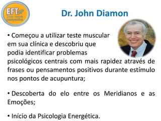 Dr. John Diamon 
• Começou a utilizar teste muscular 
em sua clínica e descobriu que 
podia identificar problemas 
psicológicos centrais com mais rapidez através de 
frases ou pensamentos positivos durante estímulo 
nos pontos de acupuntura; 
• Descoberta do elo entre os Meridianos e as 
Emoções; 
• Início da Psicologia Energética. 
 