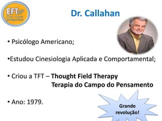 Dr. Callahan 
• Psicólogo Americano; 
•Estudou Cinesiologia Aplicada e Comportamental; 
• Criou a TFT – Thought Field Therapy 
Terapia do Campo do Pensamento 
• Ano: 1979. 
Grande 
revolução! 
 