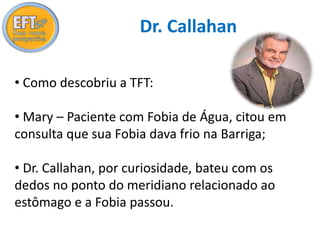 Dr. Callahan 
• Como descobriu a TFT: 
• Mary – Paciente com Fobia de Água, citou em 
consulta que sua Fobia dava frio na Barriga; 
• Dr. Callahan, por curiosidade, bateu com os 
dedos no ponto do meridiano relacionado ao 
estômago e a Fobia passou. 
 