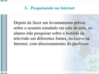 2- Pesquisando na internet


Depois de fazer um levantamento prévio
sobre o assunto estudado em sala de aula, os
alunos irão pesquisar sobre a história da
televisão em diferentes fontes, inclusive na
Internet, com direcionamento do professor.
 