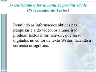 3- Utilizando a ferramenta de produtividade
           (Processador de Textos)


  Reunindo as informações obtidas nas
  pesquisas e a do vídeo, os alunos irão
  produzir textos informativos , que serão
  digitados no editor de texto Writer, fazendo a
  correção ortográfica.
 