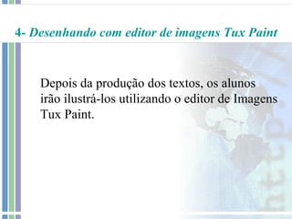 4- Desenhando com editor de imagens Tux Paint


    Depois da produção dos textos, os alunos
    irão ilustrá-los utilizando o editor de Imagens
    Tux Paint.
 