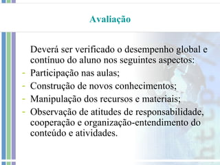 Avaliação


    Deverá ser verificado o desempenho global e
    contínuo do aluno nos seguintes aspectos:
-   Participação nas aulas;
-   Construção de novos conhecimentos;
-   Manipulação dos recursos e materiais;
-   Observação de atitudes de responsabilidade,
    cooperação e organização-entendimento do
    conteúdo e atividades.
 