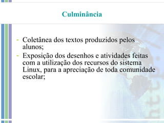 Culminância


- Coletânea dos textos produzidos pelos
  alunos;
- Exposição dos desenhos e atividades feitas
  com a utilização dos recursos do sistema
  Linux, para a apreciação de toda comunidade
  escolar;
 