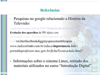 Referências

- Pesquisas no google relacionado a História da
  Televisão:
 www.tecmundo.com.br/2397-historia-da-televisao.htm
Evolução dos aparelhos de TV dipity.com
www.dipity.com/.../Evoluc-o-dos-aparelhos-de-TV/
Linktwitterfacebookdiggmyspacestumbleupon
www.tudosobretv.com.br/educa/importancia.htm -
portaldoprofessor.mec.gov.br/fichaTecnicaAula.html?


- Informações sobre o sistema Línux, retirado dos
  materiais utilizados no curso “Introdução Digital”.
 