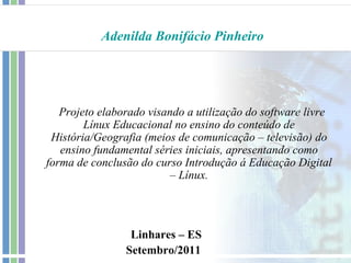Adenilda Bonifácio Pinheiro




   Projeto elaborado visando a utilização do software livre
        Línux Educacional no ensino do conteúdo de
 História/Geografia (meios de comunicação – televisão) do
   ensino fundamental séries iniciais, apresentando como
forma de conclusão do curso Introdução á Educação Digital
                         – Línux.




                 Linhares – ES
                Setembro/2011
 
