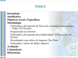 ÍNDICE

Introdução
Justificativa
Objetivos Geral e Específicos
Metodologia
- Utilizando a ferramenta de busca de conteúdos educacionais
   – Vídeo (TV Escola)
- Pesquisando na internet
- Utilizando a ferramenta de produtividade (Processador de
   Textos)
- Desenhando com editor de imagens Tux Paint
- Utilizando o editor de Slides Impress
Avaliação
Culminância
Referências
 