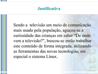 Justificativa


Sendo a televisão um meio de comunicação
mais usado pela população, aguçou-se a
curiosidade das crianças em saber “De onde
vem a televisão?”, buscou-se então trabalhar
este conteúdo de forma integrada, utilizando
as ferramentas das novas tecnologias, em
especial o sistema Línux.
 