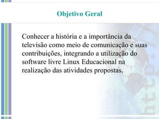 Objetivo Geral


Conhecer a história e a importância da
televisão como meio de comunicação e suas
contribuições, integrando a utilização do
software livre Linux Educacional na
realização das atividades propostas.
 